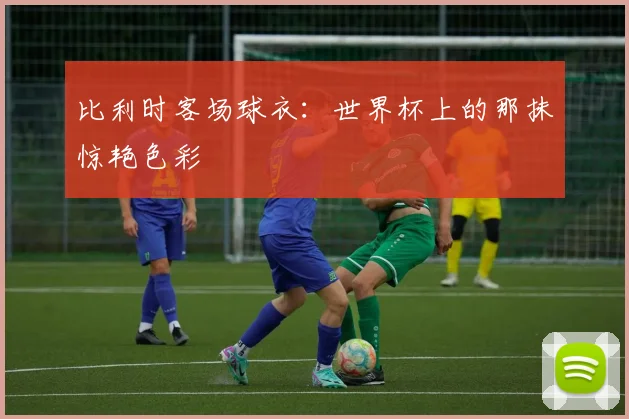 比利时客场球衣：世界杯上的那抹惊艳色彩